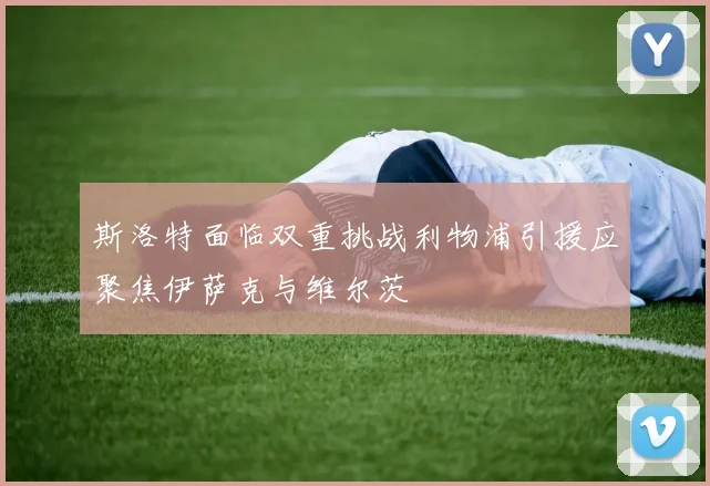 斯洛特面临双重挑战利物浦引援应聚焦伊萨克与维尔茨