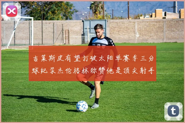 吉莱斯皮有望打破太阳单赛季三分球纪录杰伦格林称赞他是顶尖射手