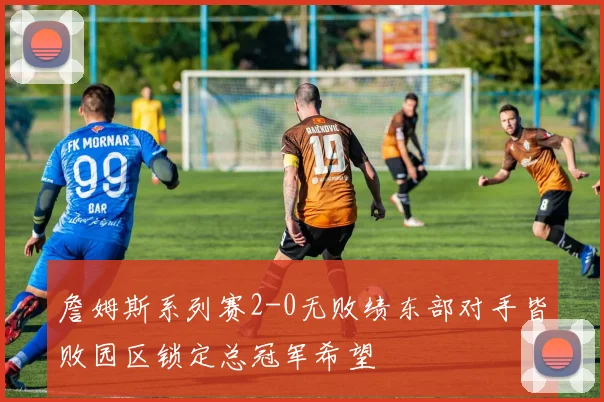 詹姆斯系列赛2-0无败绩东部对手皆败园区锁定总冠军希望
