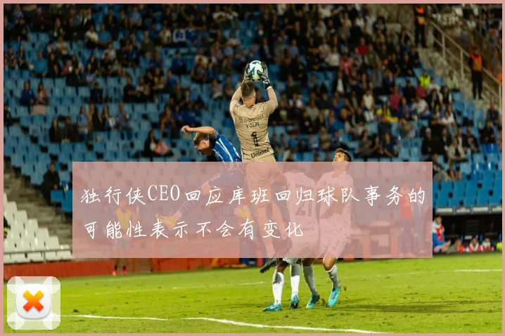 独行侠CEO回应库班回归球队事务的可能性表示不会有变化