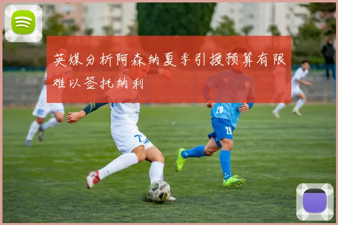 英媒分析阿森纳夏季引援预算有限难以签托纳利