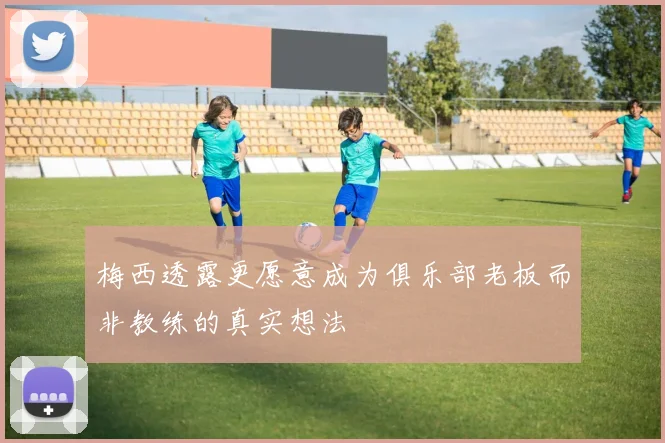 梅西透露更愿意成为俱乐部老板而非教练的真实想法