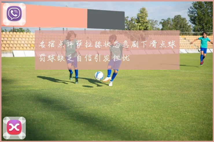 名宿点评萨拉赫状态急剧下滑点球罚球缺乏自信引发担忧
