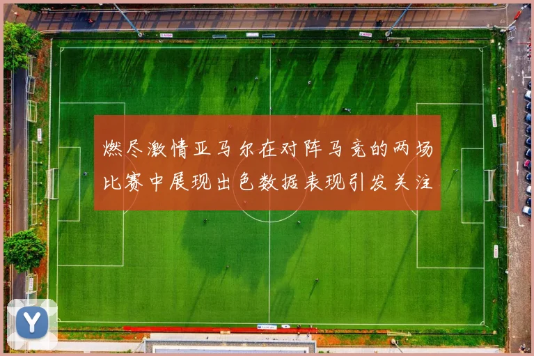 燃尽激情亚马尔在对阵马竞的两场比赛中展现出色数据表现引发关注