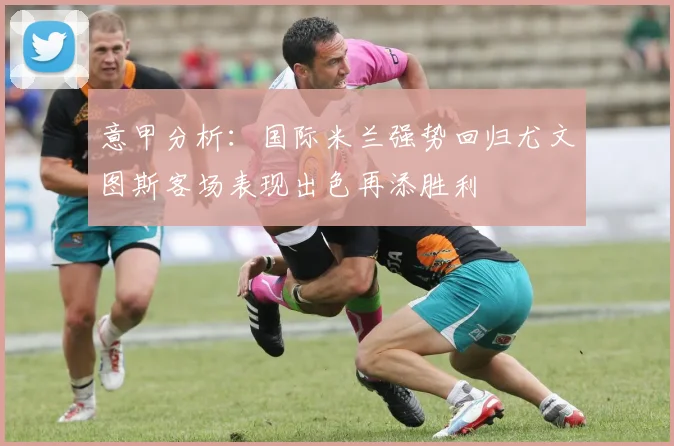 意甲分析：国际米兰强势回归尤文图斯客场表现出色再添胜利