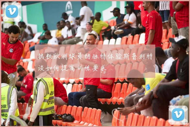 执教欧洲球员的独特体验斯普利特谈如何提高训练要求