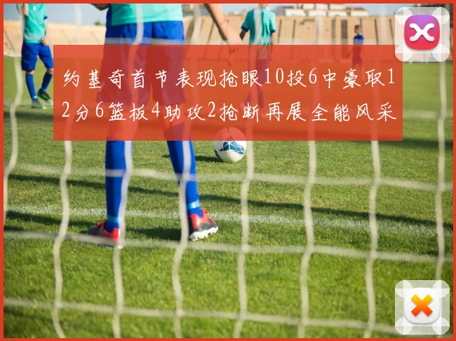 约基奇首节表现抢眼10投6中豪取12分6篮板4助攻2抢断再展全能风采