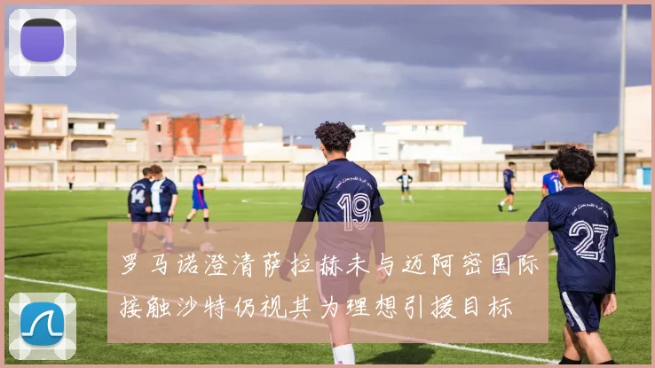 罗马诺澄清萨拉赫未与迈阿密国际接触沙特仍视其为理想引援目标