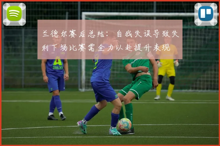 兰德尔赛后总结：自我失误导致失利下场比赛需全力以赴提升表现