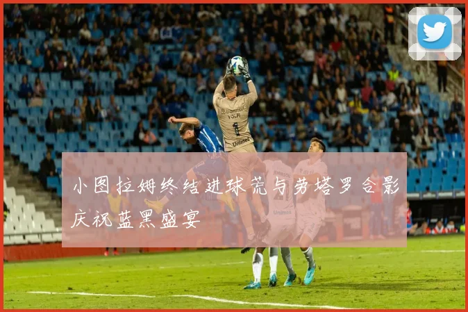 小图拉姆终结进球荒与劳塔罗合影庆祝蓝黑盛宴