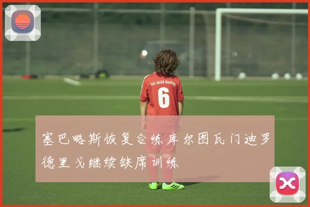 塞巴略斯恢复合练库尔图瓦门迪罗德里戈继续缺席训练