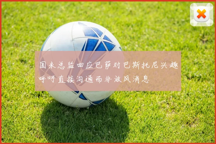 国米总监回应巴萨对巴斯托尼兴趣呼吁直接沟通而非放风消息