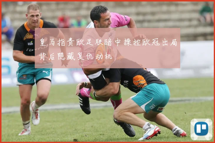 皇马指责欧足联暗中操控欧冠出局背后隐藏复仇动机